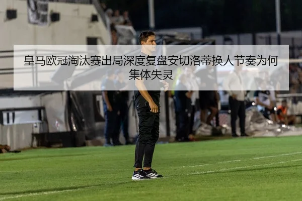皇马欧冠淘汰赛出局深度复盘安切洛蒂换人节奏为何集体失灵